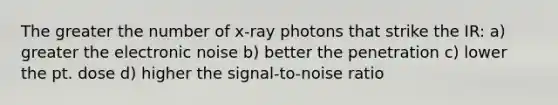 The greater the number of x-ray photons that strike the IR: a) greater the electronic noise b) better the penetration c) lower the pt. dose d) higher the signal-to-noise ratio