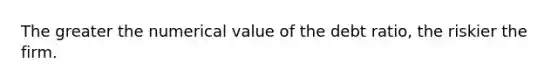 The greater the numerical value of the debt ratio, the riskier the firm.