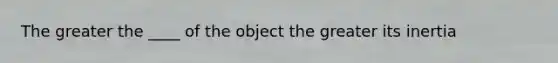 The greater the ____ of the object the greater its inertia