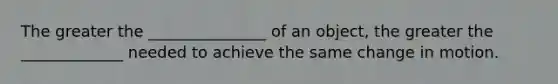 The greater the _______________ of an object, the greater the _____________ needed to achieve the same change in motion.