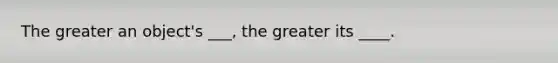 The greater an object's ___, the greater its ____.