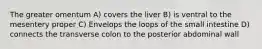 The greater omentum A) covers the liver B) is ventral to the mesentery proper C) Envelops the loops of the small intestine D) connects the transverse colon to the posterior abdominal wall