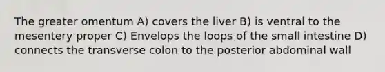 The greater omentum A) covers the liver B) is ventral to the mesentery proper C) Envelops the loops of the small intestine D) connects the transverse colon to the posterior abdominal wall