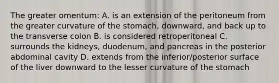 The greater omentum: A. is an extension of the peritoneum from the greater curvature of the stomach, downward, and back up to the transverse colon B. is considered retroperitoneal C. surrounds the kidneys, duodenum, and pancreas in the posterior abdominal cavity D. extends from the inferior/posterior surface of the liver downward to the lesser curvature of the stomach