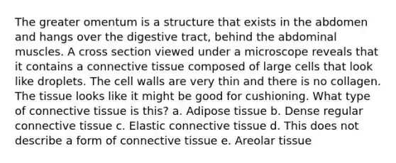 The greater omentum is a structure that exists in the abdomen and hangs over the digestive tract, behind the abdominal muscles. A cross section viewed under a microscope reveals that it contains a <a href='https://www.questionai.com/knowledge/kYDr0DHyc8-connective-tissue' class='anchor-knowledge'>connective tissue</a> composed of large cells that look like droplets. The cell walls are very thin and there is no collagen. The tissue looks like it might be good for cushioning. What type of connective tissue is this? a. Adipose tissue b. Dense regular connective tissue c. Elastic connective tissue d. This does not describe a form of connective tissue e. Areolar tissue