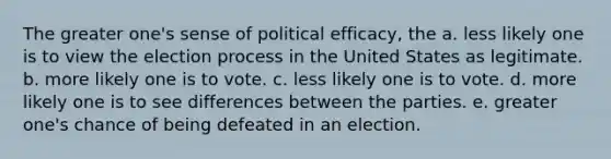 The greater one's sense of political efficacy, the a. less likely one is to view the election process in the United States as legitimate. b. more likely one is to vote. c. less likely one is to vote. d. more likely one is to see differences between the parties. e. greater one's chance of being defeated in an election.