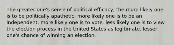 The greater one's sense of political efficacy, the more likely one is to be politically apathetic. more likely one is to be an independent. more likely one is to vote. less likely one is to view the election process in the United States as legitimate. lesser one's chance of winning an election.