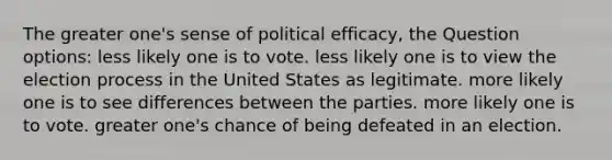 The greater one's sense of political efficacy, the Question options: less likely one is to vote. less likely one is to view the election process in the United States as legitimate. more likely one is to see differences between the parties. more likely one is to vote. greater one's chance of being defeated in an election.