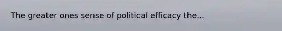 The greater ones sense of political efficacy the...