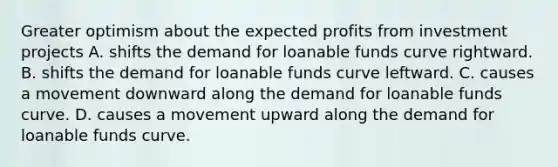 Greater optimism about the expected profits from investment projects A. shifts the demand for loanable funds curve rightward. B. shifts the demand for loanable funds curve leftward. C. causes a movement downward along the demand for loanable funds curve. D. causes a movement upward along the demand for loanable funds curve.