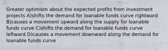 Greater optimism about the expected profits from investment projects A)shifts the demand for loanable funds curve rightward B)causes a movement upward along the supply for loanable funds curve C)shifts the demand for loanable funds curve leftward D)causes a movement downward along the demand for loanable funds curve