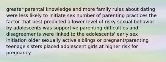 greater parental knowledge and more family rules about dating were less likely to initiate sex number of parenting practices the factor that best predicted a lower level of risky sexual behavior by adolescents was supportive parenting difficulties and disagreements were linked to the adolescents' early sex initiation older sexually active siblings or pregnant/parenting teenage sisters placed adolescent girls at higher risk for pregnancy