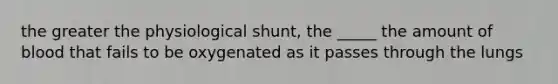 the greater the physiological shunt, the _____ the amount of blood that fails to be oxygenated as it passes through the lungs