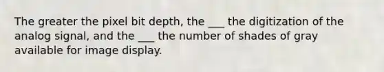 The greater the pixel bit depth, the ___ the digitization of the analog signal, and the ___ the number of shades of gray available for image display.