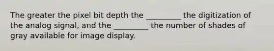 The greater the pixel bit depth the _________ the digitization of the analog signal, and the _________ the number of shades of gray available for image display.