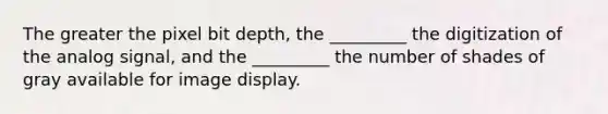 The greater the pixel bit depth, the _________ the digitization of the analog signal, and the _________ the number of shades of gray available for image display.