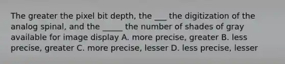 The greater the pixel bit depth, the ___ the digitization of the analog spinal, and the _____ the number of shades of gray available for image display A. more precise, greater B. less precise, greater C. more precise, lesser D. less precise, lesser