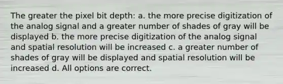 The greater the pixel bit depth: a. the more precise digitization of the analog signal and a greater number of shades of gray will be displayed b. the more precise digitization of the analog signal and spatial resolution will be increased c. a greater number of shades of gray will be displayed and spatial resolution will be increased d. All options are correct.