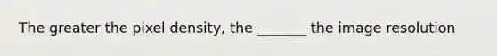 The greater the pixel density, the _______ the image resolution