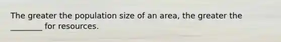 The greater the population size of an area, the greater the ________ for resources.