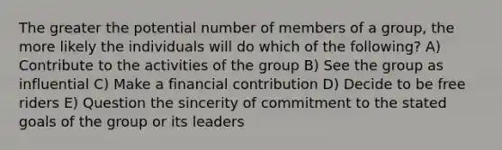 The greater the potential number of members of a group, the more likely the individuals will do which of the following? A) Contribute to the activities of the group B) See the group as influential C) Make a financial contribution D) Decide to be free riders E) Question the sincerity of commitment to the stated goals of the group or its leaders