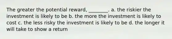 The greater the potential reward, ________. a. the riskier the investment is likely to be b. the more the investment is likely to cost c. the less risky the investment is likely to be d. the longer it will take to show a return