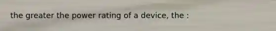 the greater the power rating of a device, the :