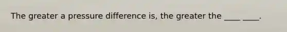 The greater a pressure difference is, the greater the ____ ____.