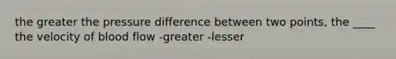 the greater the pressure difference between two points, the ____ the velocity of blood flow -greater -lesser