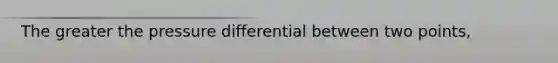 The greater the pressure differential between two points,