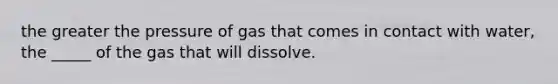 the greater the pressure of gas that comes in contact with water, the _____ of the gas that will dissolve.