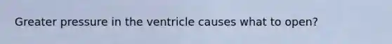 Greater pressure in the ventricle causes what to open?