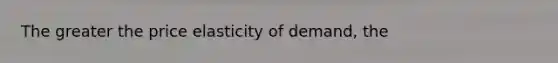 The greater the price elasticity of demand, the