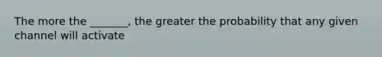 The more the _______, the greater the probability that any given channel will activate