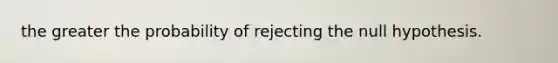 the greater the probability of rejecting the null hypothesis.