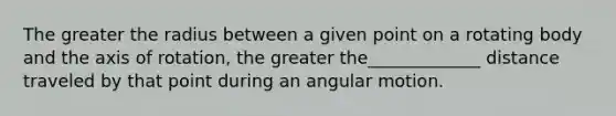 The greater the radius between a given point on a rotating body and the axis of rotation, the greater the_____________ distance traveled by that point during an angular motion.