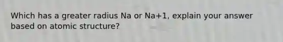 Which has a greater radius Na or Na+1, explain your answer based on atomic structure?