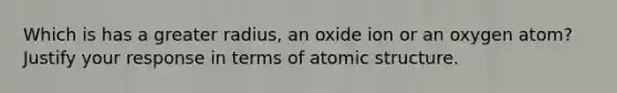 Which is has a greater radius, an oxide ion or an oxygen atom? Justify your response in terms of atomic structure.