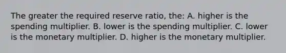 The greater the required reserve ratio, the: A. higher is the spending multiplier. B. lower is the spending multiplier. C. lower is the monetary multiplier. D. higher is the monetary multiplier.