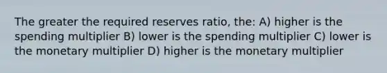 The greater the required reserves ratio, the: A) higher is the spending multiplier B) lower is the spending multiplier C) lower is the monetary multiplier D) higher is the monetary multiplier