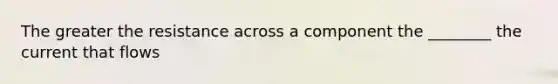 The greater the resistance across a component the ________ the current that flows