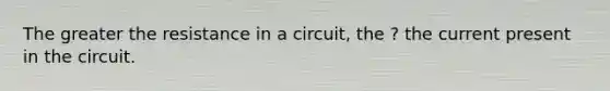 The greater the resistance in a circuit, the ? the current present in the circuit.