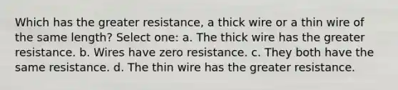 Which has the greater resistance, a thick wire or a thin wire of the same length? Select one: a. The thick wire has the greater resistance. b. Wires have zero resistance. c. They both have the same resistance. d. The thin wire has the greater resistance.