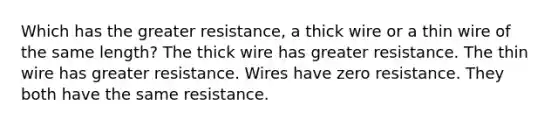 Which has the greater resistance, a thick wire or a thin wire of the same length? The thick wire has greater resistance. The thin wire has greater resistance. Wires have zero resistance. They both have the same resistance.