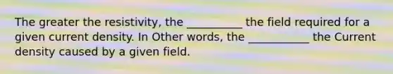 The greater the resistivity, the __________ the field required for a given current density. In Other words, the ___________ the Current density caused by a given field.