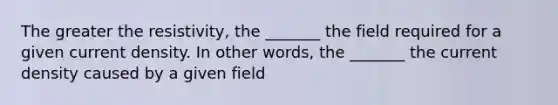 The greater the resistivity, the _______ the field required for a given current density. In other words, the _______ the current density caused by a given field