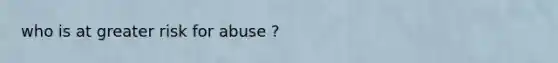 who is at greater risk for abuse ?