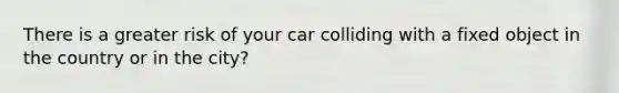 There is a greater risk of your car colliding with a fixed object in the country or in the city?