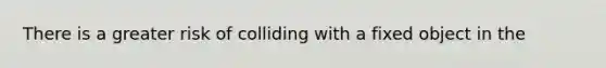 There is a greater risk of colliding with a fixed object in the