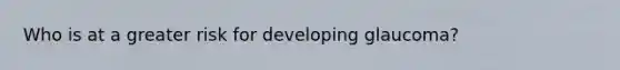Who is at a greater risk for developing glaucoma?